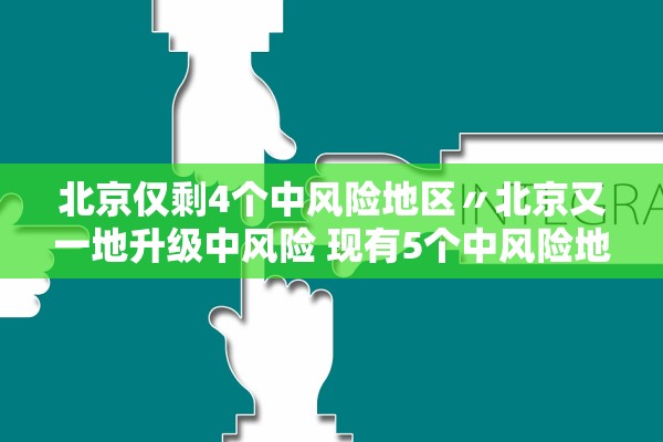 北京仅剩4个中风险地区〃北京又一地升级中风险 现有5个中风险地区
