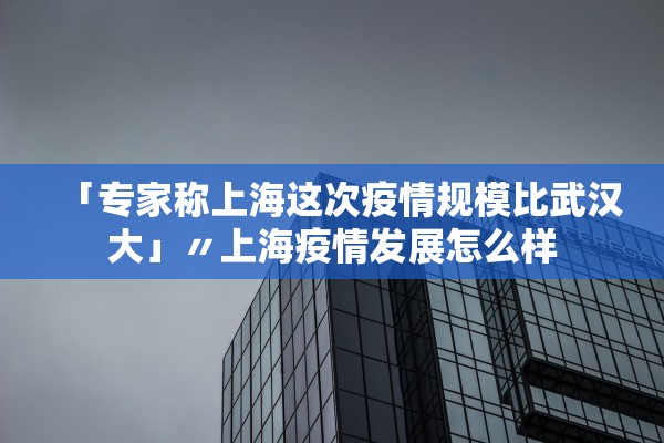 「专家称上海这次疫情规模比武汉大」〃上海疫情发展怎么样