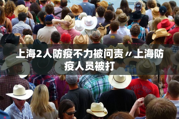 上海2人防疫不力被问责〃上海防疫人员被打 上海2人防疫不力被问责〃上海防疫人员被打