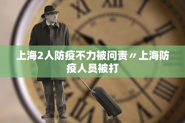 上海2人防疫不力被问责〃上海防疫人员被打 上海2人防疫不力被问责〃上海防疫人员被打