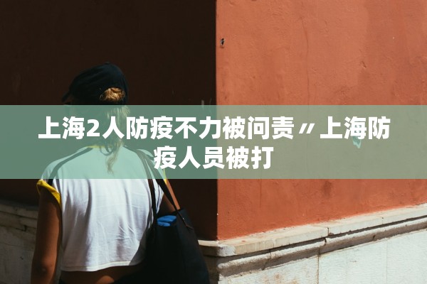 上海2人防疫不力被问责〃上海防疫人员被打 上海2人防疫不力被问责〃上海防疫人员被打