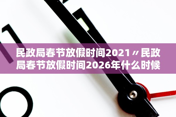 民政局春节放假时间2021〃民政局春节放假时间2026年什么时候上班