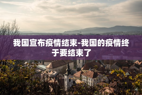 我国宣布疫情结束-我国的疫情终于要结束了 我国宣布疫情结束-我国的疫情终于要结束了