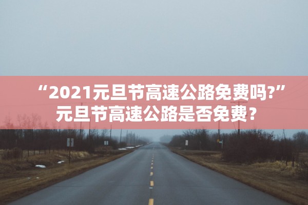 “2021元旦节高速公路免费吗?	” 元旦节高速公路是否免费？