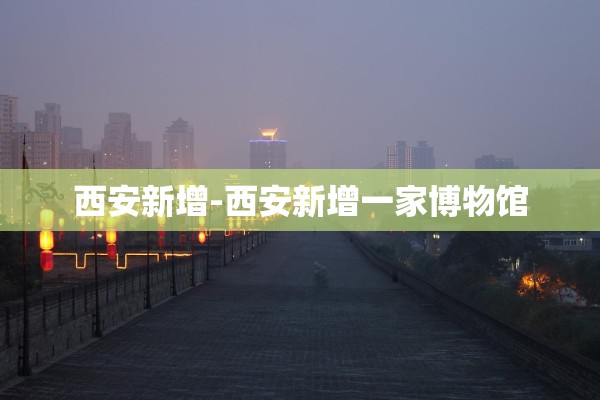 西安新增-西安新增一家博物馆 西安新增-西安新增一家博物馆