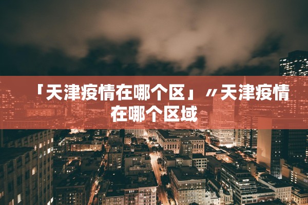 「天津疫情在哪个区」〃天津疫情在哪个区域 「天津疫情在哪个区」〃天津疫情在哪个区域