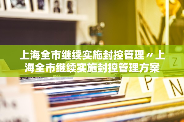 上海全市继续实施封控管理〃上海全市继续实施封控管理方案 上海全市继续实施封控管理〃上海全市继续实施封控管理方案