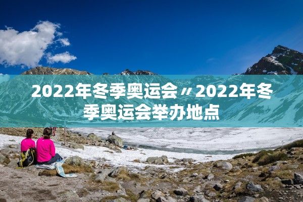 2022年冬季奥运会〃2022年冬季奥运会举办地点 2022年冬季奥运会〃2022年冬季奥运会举办地点