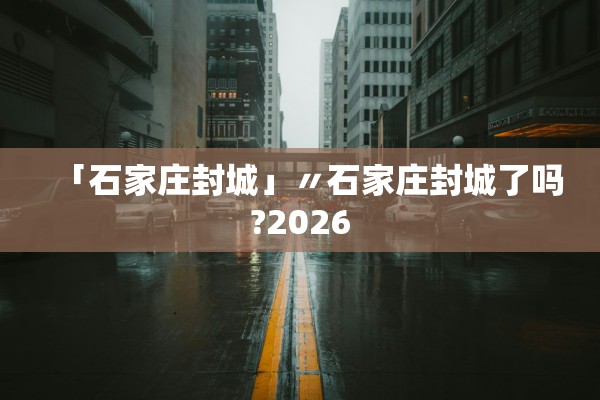 「石家庄封城」〃石家庄封城了吗?2026