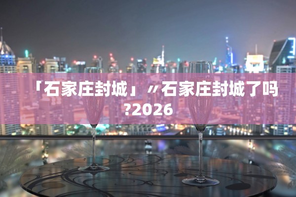 「石家庄封城」〃石家庄封城了吗?2026