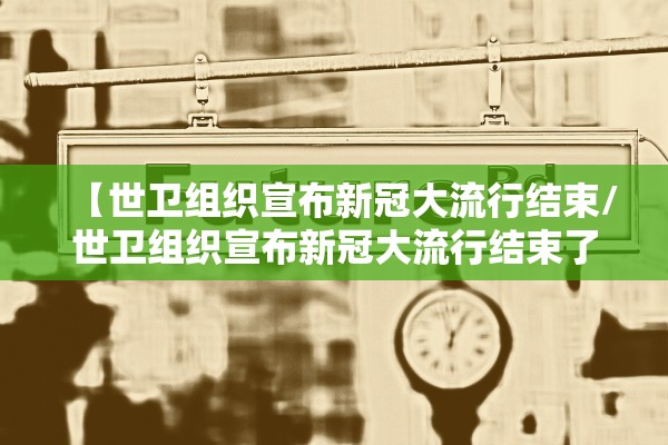 【世卫组织宣布新冠大流行结束/世卫组织宣布新冠大流行结束了吗】