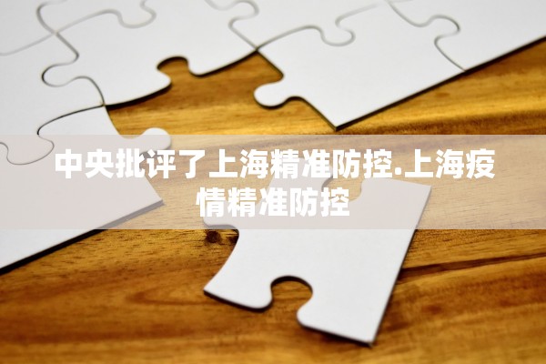 中央批评了上海精准防控.上海疫情精准防控