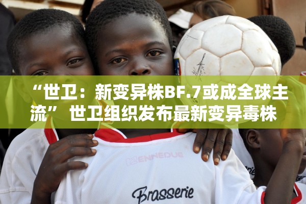 “世卫：新变异株BF.7或成全球主流” 世卫组织发布最新变异毒株？