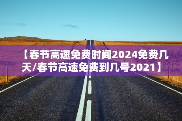 【春节高速免费时间2024免费几天/春节高速免费到几号2021】