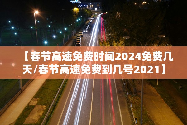【春节高速免费时间2024免费几天/春节高速免费到几号2021】