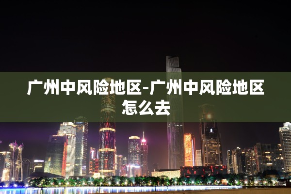 广州中风险地区-广州中风险地区怎么去