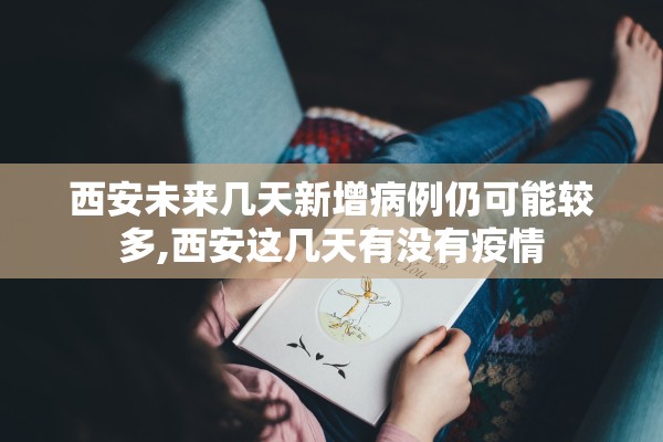 西安未来几天新增病例仍可能较多,西安这几天有没有疫情