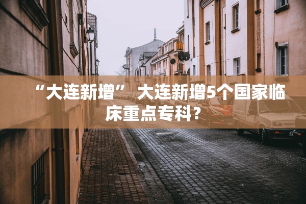 “大连新增” 大连新增5个国家临床重点专科？
