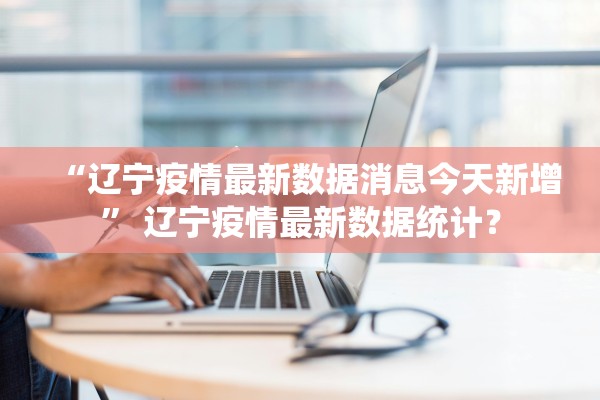 “辽宁疫情最新数据消息今天新增” 辽宁疫情最新数据统计？