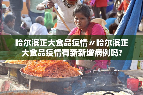 哈尔滨正大食品疫情〃哈尔滨正大食品疫情有新新增病例吗?