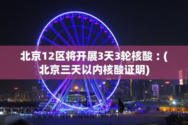 北京12区将开展3天3轮核酸︰(北京三天以内核酸证明)