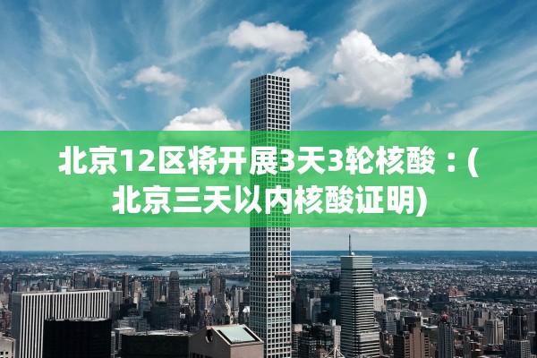 北京12区将开展3天3轮核酸︰(北京三天以内核酸证明)