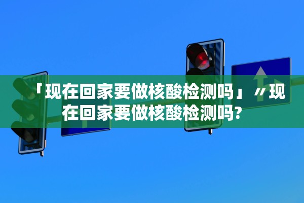 「现在回家要做核酸检测吗」〃现在回家要做核酸检测吗?
