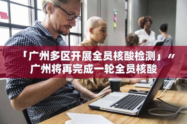 「广州多区开展全员核酸检测」〃广州将再完成一轮全员核酸