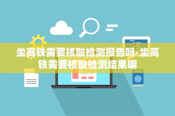 坐高铁需要核酸检测报告吗-坐高铁需要核酸检测结果嘛