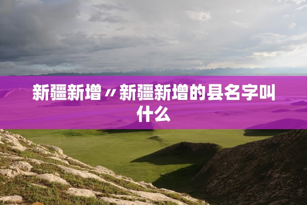 新疆新增〃新疆新增的县名字叫什么