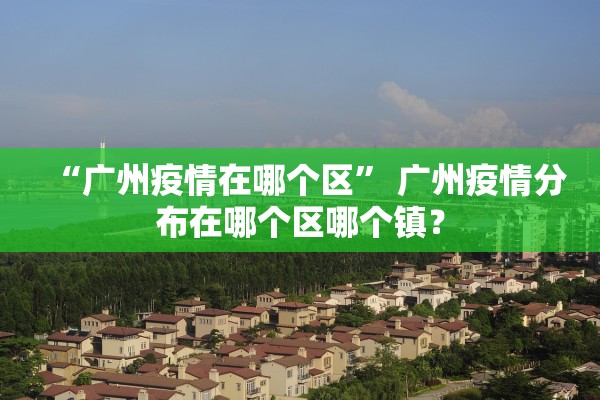 “广州疫情在哪个区	” 广州疫情分布在哪个区哪个镇？