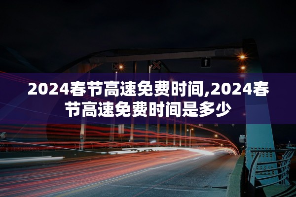 2024春节高速免费时间,2024春节高速免费时间是多少