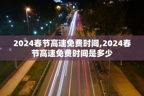 2024春节高速免费时间,2024春节高速免费时间是多少