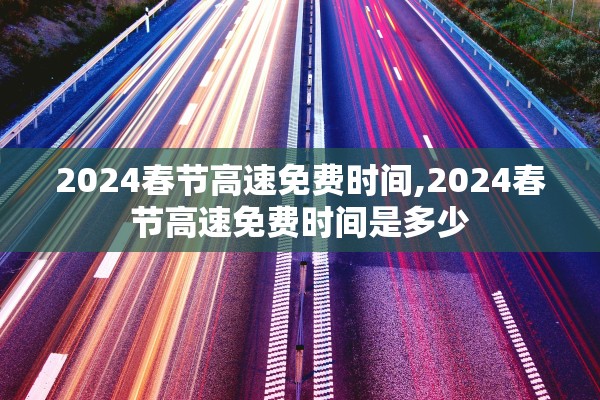 2024春节高速免费时间,2024春节高速免费时间是多少