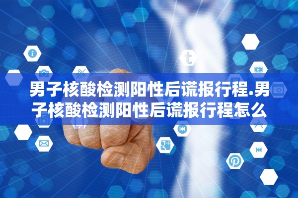 男子核酸检测阳性后谎报行程.男子核酸检测阳性后谎报行程怎么办