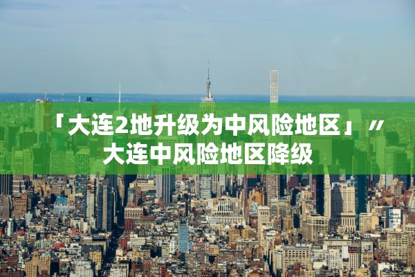 「大连2地升级为中风险地区」〃大连中风险地区降级