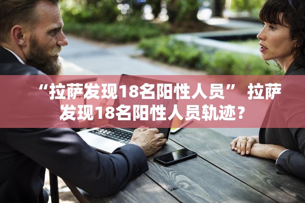 “拉萨发现18名阳性人员” 拉萨发现18名阳性人员轨迹？