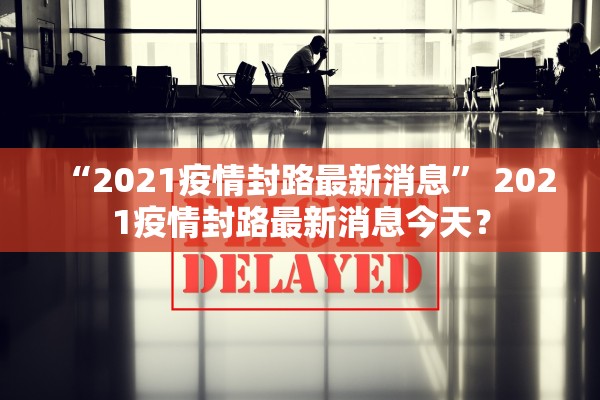 “2021疫情封路最新消息	” 2021疫情封路最新消息今天？