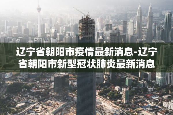 辽宁省朝阳市疫情最新消息-辽宁省朝阳市新型冠状肺炎最新消息