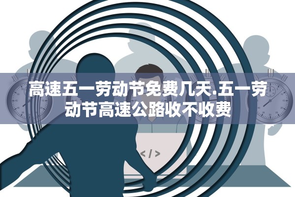 高速五一劳动节免费几天.五一劳动节高速公路收不收费