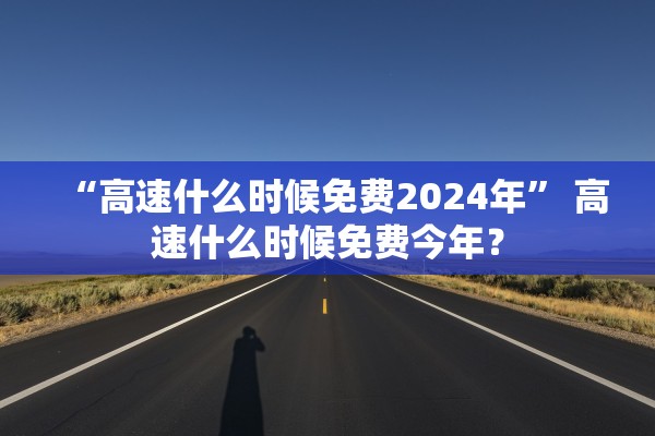 “高速什么时候免费2024年” 高速什么时候免费今年？