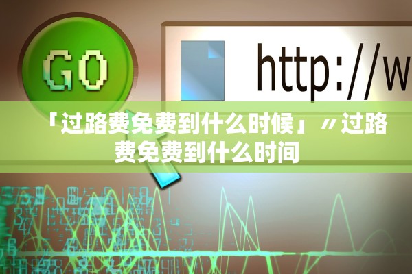「过路费免费到什么时候」〃过路费免费到什么时间