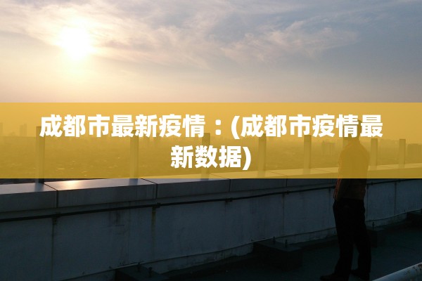 成都市最新疫情︰(成都市疫情最新数据)