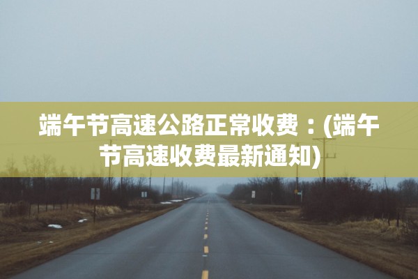 端午节高速公路正常收费︰(端午节高速收费最新通知)