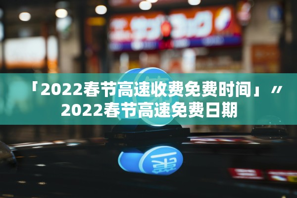 「2022春节高速收费免费时间」〃2022春节高速免费日期