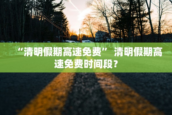 “清明假期高速免费” 清明假期高速免费时间段？