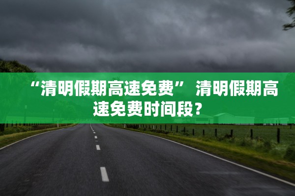 “清明假期高速免费	” 清明假期高速免费时间段？