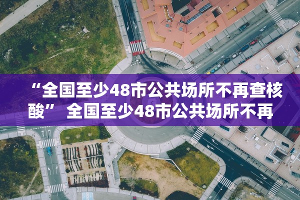 “全国至少48市公共场所不再查核酸” 全国至少48市公共场所不再查核酸检测？
