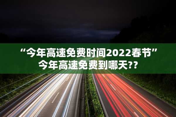 “今年高速免费时间2022春节” 今年高速免费到哪天?？