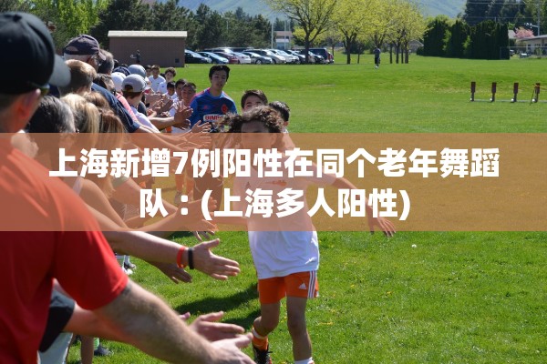 上海新增7例阳性在同个老年舞蹈队︰(上海多人阳性) 上海新增7例阳性在同个老年舞蹈队︰(上海多人阳性)